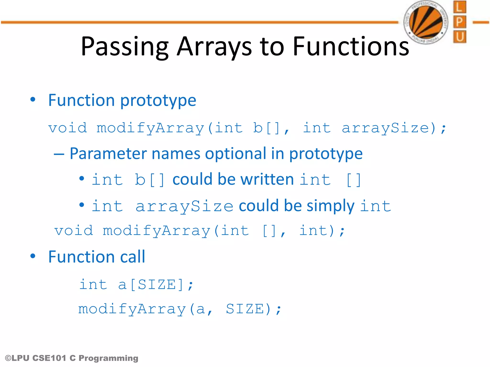 ©LPU CSE101 C Programming Passing Arrays to Functions • Function prototype void modifyArray(int b[], int arraySize); – Parameter names optional in prototype • int b[] could be written int [] • int arraySize could be simply int void modifyArray(int [], int); • Function call int a[SIZE]; modifyArray(a, SIZE); 