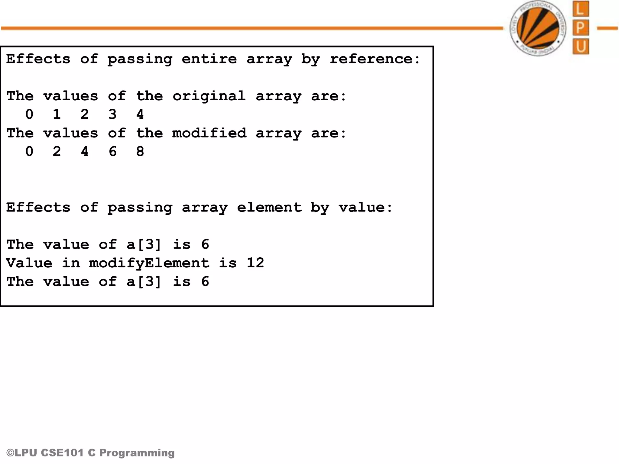 ©LPU CSE101 C Programming Effects of passing entire array by reference: The values of the original array are: 0 1 2 3 4 The values of the modified array are: 0 2 4 6 8 Effects of passing array element by value: The value of a[3] is 6 Value in modifyElement is 12 The value of a[3] is 6 