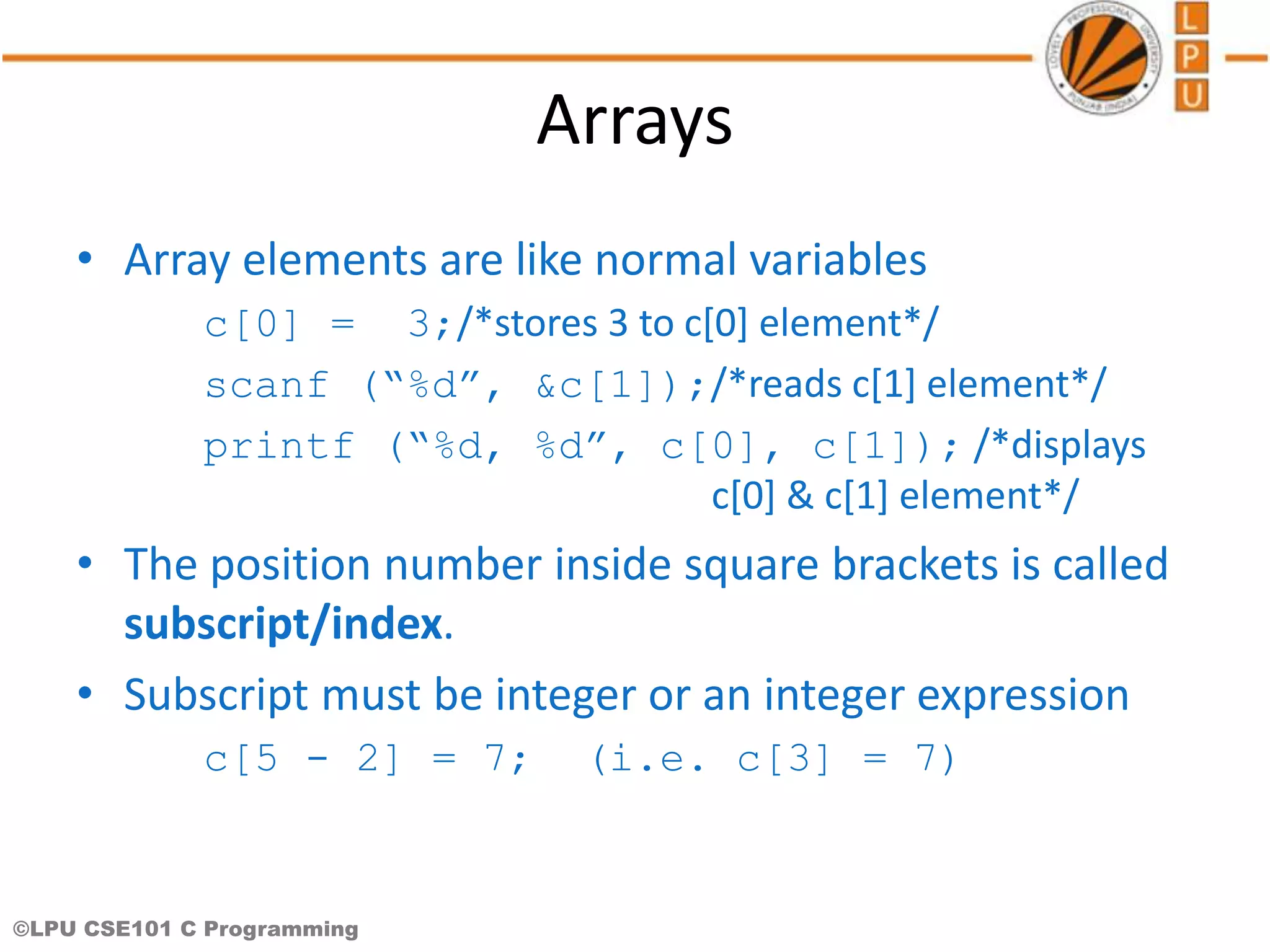 ©LPU CSE101 C Programming Arrays • Array elements are like normal variables c[0] = 3;/*stores 3 to c[0] element*/ scanf (“%d”, &c[1]);/*reads c[1] element*/ printf (“%d, %d”, c[0], c[1]); /*displays c[0] & c[1] element*/ • The position number inside square brackets is called subscript/index. • Subscript must be integer or an integer expression c[5 - 2] = 7; (i.e. c[3] = 7) 
