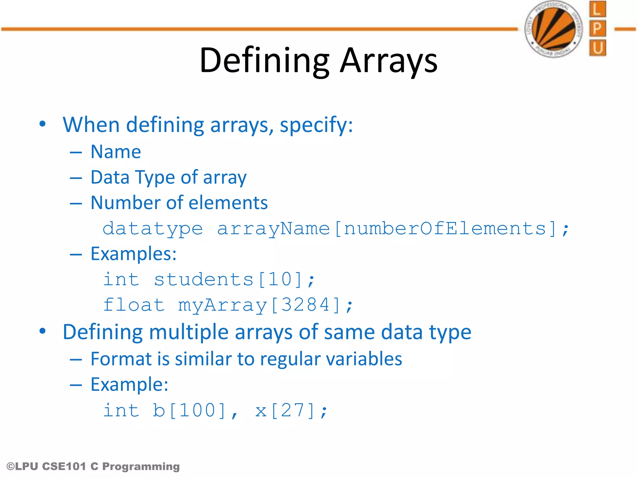 ©LPU CSE101 C Programming Defining Arrays • When defining arrays, specify: – Name – Data Type of array – Number of elements datatype arrayName[numberOfElements]; – Examples: int students[10]; float myArray[3284]; • Defining multiple arrays of same data type – Format is similar to regular variables – Example: int b[100], x[27]; 