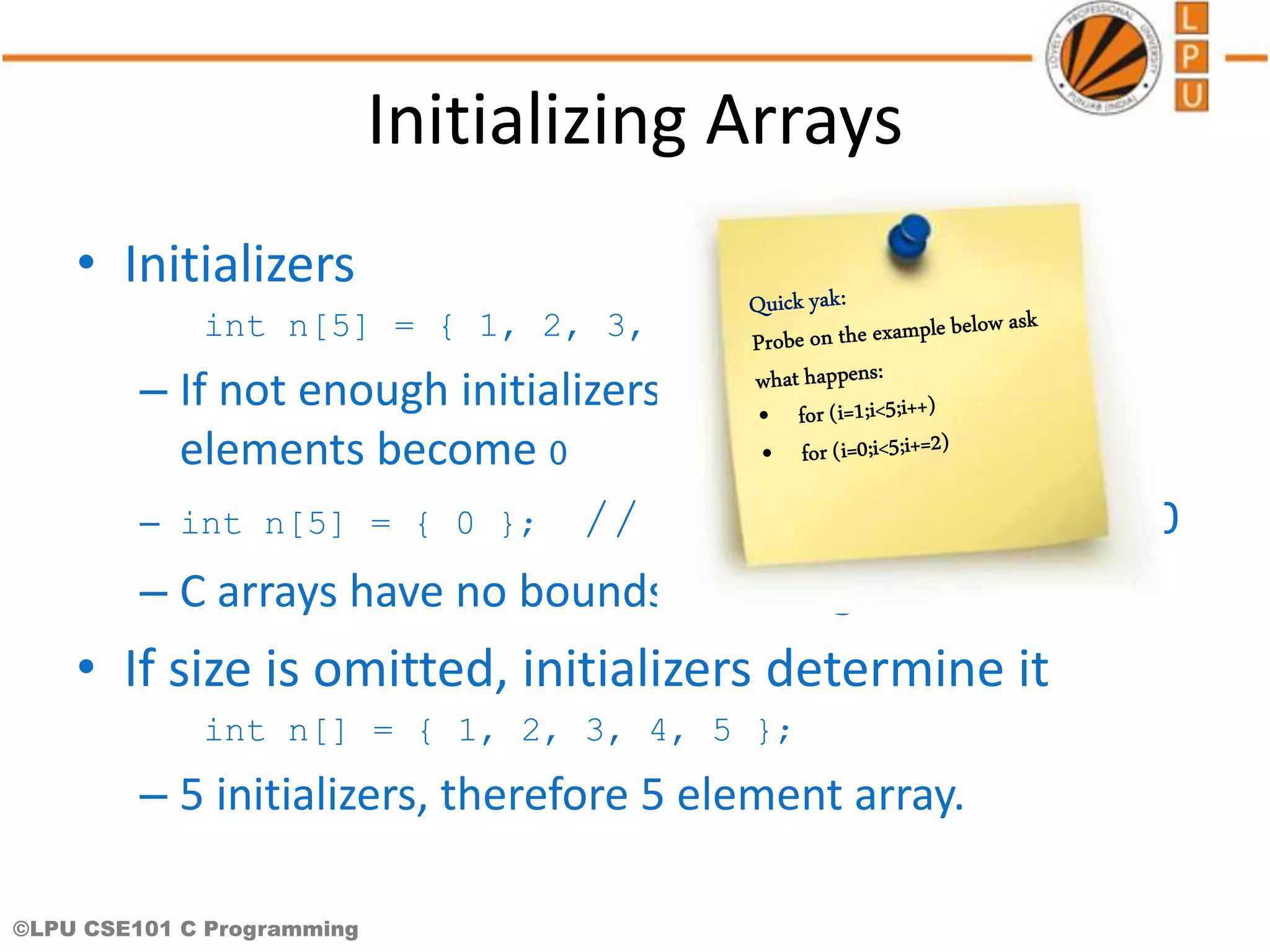 ©LPU CSE101 C Programming Initializing Arrays • Initializers int n[5] = { 1, 2, 3, 4, 5 }; – If not enough initializers given, then rightmost elements become 0 – int n[5] = { 0 }; // initialize all elements to 0 – C arrays have no bounds checking. • If size is omitted, initializers determine it int n[] = { 1, 2, 3, 4, 5 }; – 5 initializers, therefore 5 element array. 