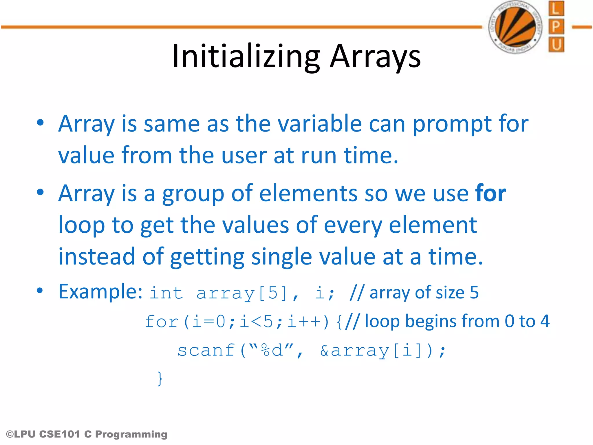 ©LPU CSE101 C Programming Initializing Arrays • Array is same as the variable can prompt for value from the user at run time. • Array is a group of elements so we use for loop to get the values of every element instead of getting single value at a time. • Example: int array[5], i; // array of size 5 for(i=0;i<5;i++){// loop begins from 0 to 4 scanf(“%d”, &array[i]); } 