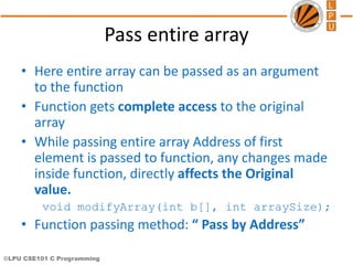 ©LPU CSE101 C Programming
Pass entire array
• Here entire array can be passed as an argument
to the function
• Function gets complete access to the original
array
• While passing entire array Address of first
element is passed to function, any changes made
inside function, directly affects the Original
value.
void modifyArray(int b[], int arraySize);
• Function passing method: “ Pass by Address”
 