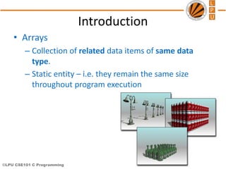 ©LPU CSE101 C Programming
Introduction
• Arrays
– Collection of related data items of same data
type.
– Static entity – i.e. they remain the same size
throughout program execution
 