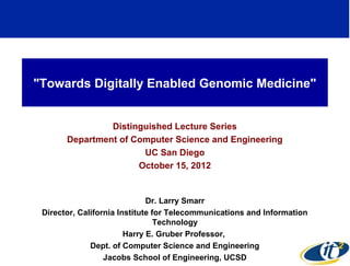 "Towards Digitally Enabled Genomic Medicine"


                Distinguished Lecture Series
       Department of Computer Science and Engineering
                       UC San Diego
                      October 15, 2012


                              Dr. Larry Smarr
 Director, California Institute for Telecommunications and Information
                                 Technology
                        Harry E. Gruber Professor,
              Dept. of Computer Science and Engineering
                                                                         1
                  Jacobs School of Engineering, UCSD
 