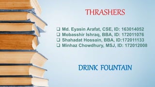 THRASHERS
 Md. Eyasin Arafat, CSE, ID: 163014052
 Mobasshir Ishraq, BBA, ID: 172011076
 Shahadat Hossain, BBA, ID:172011133
 Minhaz Chowdhury, MSJ, ID: 172012008
DRINK FOUNTAIN
 