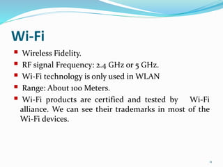 Wi-Fi
 Wireless Fidelity.
 RF signal Frequency: 2.4 GHz or 5 GHz.
 Wi-Fi technology is only used in WLAN
 Range: About 100 Meters.
 Wi-Fi products are certified and tested by Wi-Fi
alliance. We can see their trademarks in most of the
Wi-Fi devices.
11
 