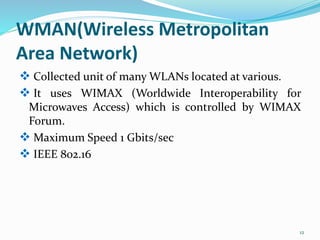 WMAN(Wireless Metropolitan
Area Network)
 Collected unit of many WLANs located at various.
 It uses WIMAX (Worldwide Interoperability for
Microwaves Access) which is controlled by WIMAX
Forum.
 Maximum Speed 1 Gbits/sec
 IEEE 802.16
12
 
