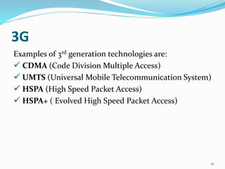 3G
Examples of 3rd generation technologies are:
 CDMA (Code Division Multiple Access)
 UMTS (Universal Mobile Telecommunication System)
 HSPA (High Speed Packet Access)
 HSPA+ ( Evolved High Speed Packet Access)
15
 