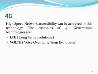 4G
High Speed Network accessibility can be achieved in this
technology. The examples of 4th Generations
technologies are:
 LTE ( Long Term Evolutions)
 VOLTE ( Voice Over Long Term Evolutions)
16
 