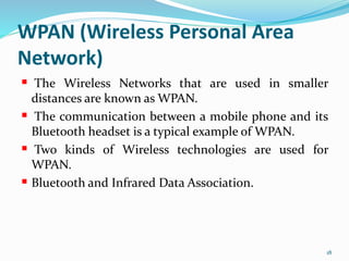 WPAN (Wireless Personal Area
Network)
 The Wireless Networks that are used in smaller
distances are known as WPAN.
 The communication between a mobile phone and its
Bluetooth headset is a typical example of WPAN.
 Two kinds of Wireless technologies are used for
WPAN.
 Bluetooth and Infrared Data Association.
18
 