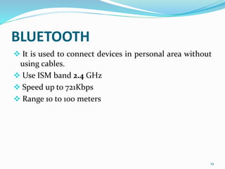 BLUETOOTH
 It is used to connect devices in personal area without
using cables.
 Use ISM band 2.4 GHz
 Speed up to 721Kbps
 Range 10 to 100 meters
19
 