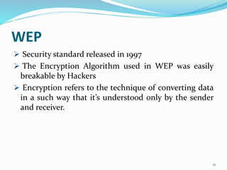 WEP
 Security standard released in 1997
 The Encryption Algorithm used in WEP was easily
breakable by Hackers
 Encryption refers to the technique of converting data
in a such way that it’s understood only by the sender
and receiver.
21
 