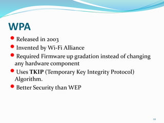 WPA
 Released in 2003
 Invented by Wi-Fi Alliance
 Required Firmware up gradation instead of changing
any hardware component
 Uses TKIP (Temporary Key Integrity Protocol)
Algorithm.
 Better Security than WEP
22
 