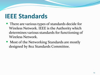 IEEE Standards
 There are various types of standards decide for
Wireless Network. IEEE is the Authority which
determines various standards for functioning of
Wireless Network.
 Most of the Networking Standards are mostly
designed by 802 Standards Committee.
24
 