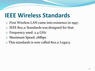IEEE Wireless Standards
o First Wireless LAN came into existence in 1997.
o IEEE 802.11 Standards was designed for that.
o Frequency used: 2.4 GHz
o Maximum Speed: 2Mbps
o This standards is now called 802.11 Legacy.
25
 