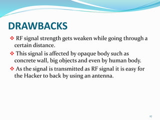 DRAWBACKS
 RF signal strength gets weaken while going through a
certain distance.
 This signal is affected by opaque body such as
concrete wall, big objects and even by human body.
 As the signal is transmitted as RF signal it is easy for
the Hacker to back by using an antenna.
27
 