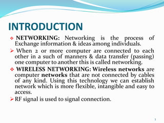 INTRODUCTION
 NETWORKING: Networking is the process of
Exchange information & ideas among individuals.
 When 2 or more computer are connected to each
other in a such of manners & data transfer (passing)
one computer to another this is called networking.
 WIRELESS NETWORKING: Wireless networks are
computer networks that are not connected by cables
of any kind. Using this technology we can establish
network which is more flexible, intangible and easy to
access.
RF signal is used to signal connection.
3
 
