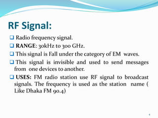 RF Signal:
 Radio frequency signal.
 RANGE: 30kHz to 300 GHz.
 This signal is Fall under the category of EM waves.
 This signal is invisible and used to send messages
from one devices to another.
 USES: FM radio station use RF signal to broadcast
signals. The frequency is used as the station name (
Like Dhaka FM 90.4)
4
 