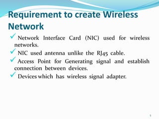 Requirement to create Wireless
Network
 Network Interface Card (NIC) used for wireless
networks.
 NIC used antenna unlike the RJ45 cable.
 Access Point for Generating signal and establish
connection between devices.
 Devices which has wireless signal adapter.
5
 