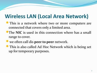 Wireless LAN (Local Area Network)
 This is a network where two or more computers are
connected that covers only a limited area.
The NIC is used in this connection where has a small
range to cover.
 we often call dis peer to peer network.
 This is also called Ad Hoc Network which is being set
up for temporary purposes.
7
 