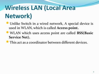 Wireless LAN (Local Area
Network)
 Unlike Switch in a wired network, A special device is
used in WLAN, which is called Access point.
 WLAN which uses access point are called BSS(Basic
Service Net).
 This act as a coordinator between different devices.
9
 
