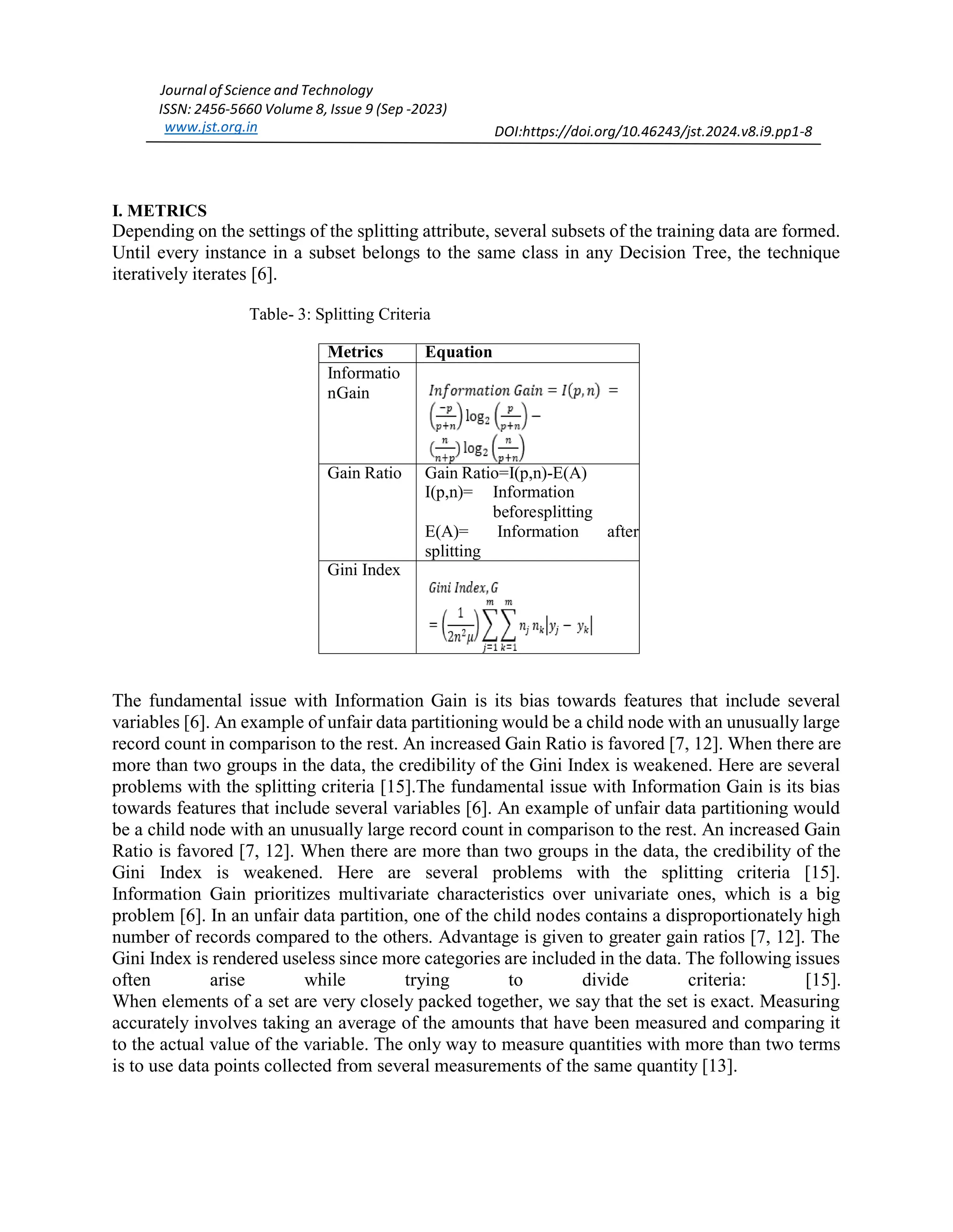 Journal of Science and Technology ISSN: 2456-5660 Volume 8, Issue 9 (Sep -2023) www.jst.org.in DOI:https://doi.org/10.46243/jst.2024.v8.i9.pp1-8 I. METRICS Depending on the settings of the splitting attribute, several subsets of the training data are formed. Until every instance in a subset belongs to the same class in any Decision Tree, the technique iteratively iterates [6]. Table- 3: Splitting Criteria Metrics Equation Informatio nGain Gain Ratio Gain Ratio=I(p,n)-E(A) I(p,n)= Information beforesplitting E(A)= Information after splitting Gini Index The fundamental issue with Information Gain is its bias towards features that include several variables [6]. An example of unfair data partitioning would be a child node with an unusually large record count in comparison to the rest. An increased Gain Ratio is favored [7, 12]. When there are more than two groups in the data, the credibility of the Gini Index is weakened. Here are several problems with the splitting criteria [15].The fundamental issue with Information Gain is its bias towards features that include several variables [6]. An example of unfair data partitioning would be a child node with an unusually large record count in comparison to the rest. An increased Gain Ratio is favored [7, 12]. When there are more than two groups in the data, the credibility of the Gini Index is weakened. Here are several problems with the splitting criteria [15]. Information Gain prioritizes multivariate characteristics over univariate ones, which is a big problem [6]. In an unfair data partition, one of the child nodes contains a disproportionately high number of records compared to the others. Advantage is given to greater gain ratios [7, 12]. The Gini Index is rendered useless since more categories are included in the data. The following issues often arise while trying to divide criteria: [15]. When elements of a set are very closely packed together, we say that the set is exact. Measuring accurately involves taking an average of the amounts that have been measured and comparing it to the actual value of the variable. The only way to measure quantities with more than two terms is to use data points collected from several measurements of the same quantity [13]. 