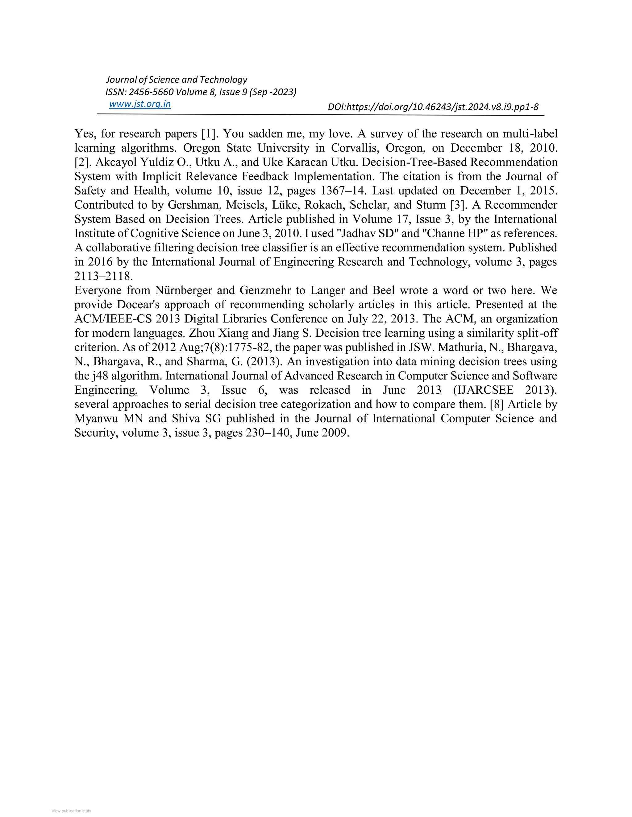 View publication stats Journal of Science and Technology ISSN: 2456-5660 Volume 8, Issue 9 (Sep -2023) www.jst.org.in DOI:https://doi.org/10.46243/jst.2024.v8.i9.pp1-8 Yes, for research papers [1]. You sadden me, my love. A survey of the research on multi-label learning algorithms. Oregon State University in Corvallis, Oregon, on December 18, 2010. [2]. Akcayol Yuldiz O., Utku A., and Uke Karacan Utku. Decision-Tree-Based Recommendation System with Implicit Relevance Feedback Implementation. The citation is from the Journal of Safety and Health, volume 10, issue 12, pages 1367–14. Last updated on December 1, 2015. Contributed to by Gershman, Meisels, Lüke, Rokach, Schclar, and Sturm [3]. A Recommender System Based on Decision Trees. Article published in Volume 17, Issue 3, by the International Institute of Cognitive Science on June 3, 2010. I used "Jadhav SD" and "Channe HP" as references. A collaborative filtering decision tree classifier is an effective recommendation system. Published in 2016 by the International Journal of Engineering Research and Technology, volume 3, pages 2113–2118. Everyone from Nürnberger and Genzmehr to Langer and Beel wrote a word or two here. We provide Docear's approach of recommending scholarly articles in this article. Presented at the ACM/IEEE-CS 2013 Digital Libraries Conference on July 22, 2013. The ACM, an organization for modern languages. Zhou Xiang and Jiang S. Decision tree learning using a similarity split-off criterion. As of 2012 Aug;7(8):1775-82, the paper was published in JSW. Mathuria, N., Bhargava, N., Bhargava, R., and Sharma, G. (2013). An investigation into data mining decision trees using the j48 algorithm. International Journal of Advanced Research in Computer Science and Software Engineering, Volume 3, Issue 6, was released in June 2013 (IJARCSEE 2013). several approaches to serial decision tree categorization and how to compare them. [8] Article by Myanwu MN and Shiva SG published in the Journal of International Computer Science and Security, volume 3, issue 3, pages 230–140, June 2009. 
