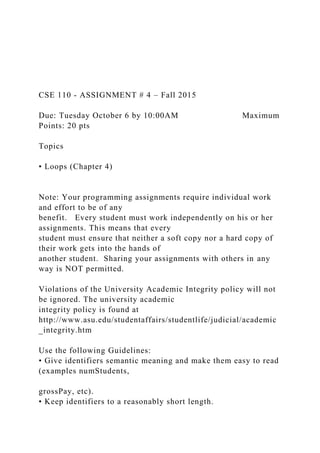 CSE 110 - ASSIGNMENT # 4 – Fall 2015
Due: Tuesday October 6 by 10:00AM Maximum
Points: 20 pts
Topics
• Loops (Chapter 4)
Note: Your programming assignments require individual work
and effort to be of any
benefit. Every student must work independently on his or her
assignments. This means that every
student must ensure that neither a soft copy nor a hard copy of
their work gets into the hands of
another student. Sharing your assignments with others in any
way is NOT permitted.
Violations of the University Academic Integrity policy will not
be ignored. The university academic
integrity policy is found at
http://www.asu.edu/studentaffairs/studentlife/judicial/academic
_integrity.htm
Use the following Guidelines:
• Give identifiers semantic meaning and make them easy to read
(examples numStudents,
grossPay, etc).
• Keep identifiers to a reasonably short length.
 