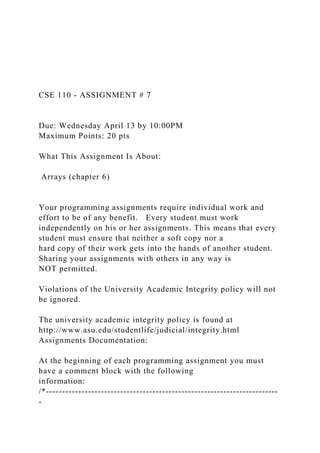 CSE 110 - ASSIGNMENT # 7
Due: Wednesday April 13 by 10:00PM
Maximum Points: 20 pts
What This Assignment Is About:
Arrays (chapter 6)
Your programming assignments require individual work and
effort to be of any benefit. Every student must work
independently on his or her assignments. This means that every
student must ensure that neither a soft copy nor a
hard copy of their work gets into the hands of another student.
Sharing your assignments with others in any way is
NOT permitted.
Violations of the University Academic Integrity policy will not
be ignored.
The university academic integrity policy is found at
http://www.asu.edu/studentlife/judicial/integrity.html
Assignments Documentation:
At the beginning of each programming assignment you must
have a comment block with the following
information:
/*------------------------------------------------------------------------
-
 
