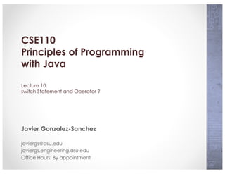 CSE110
Principles of Programming
with Java
Lecture 10:
switch Statement and Operator ?
Javier Gonzalez-Sanchez
javiergs@asu.edu
javiergs.engineering.asu.edu
Office Hours: By appointment
 