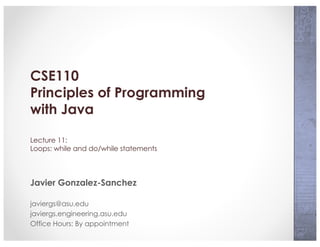 CSE110
Principles of Programming
with Java
Lecture 11:
Loops: while and do/while statements
Javier Gonzalez-Sanchez
javiergs@asu.edu
javiergs.engineering.asu.edu
Office Hours: By appointment
 