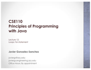 CSE110
Principles of Programming
with Java
Lecture 12:
Loops: for statement
Javier Gonzalez-Sanchez
javiergs@asu.edu
javiergs.engineering.asu.edu
Office Hours: By appointment
 