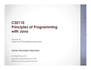 CSE110
Principles of Programming
with Java
Lecture 13:
Loops and Conditional statements
Javier Gonzalez-Sanchez
javiergs@asu.edu
javiergs.engineering.asu.edu
Office Hours: By appointment
 