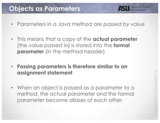 JavierGonzalez-Sanchez|CSE110|Summer2017|13
Objects as Parameters
• Parameters in a Java method are passed by value
• This means that a copy of the actual parameter
(the value passed in) is stored into the formal
parameter (in the method header)
• Passing parameters is therefore similar to an
assignment statement
• When an object is passed as a parameter to a
method, the actual parameter and the formal
parameter become aliases of each other
 