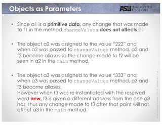 JavierGonzalez-Sanchez|CSE110|Summer2017|16
Objects as Parameters
• Since a1 is a primitive data, any change that was made
to f1 in the method changeValues does not affects a1
• The object a2 was assigned to the value “222” and
when a2 was passed to changeValues method, a2 and
f2 became aliases so the change made to f2 will be
seen in a2 in the main method.
• The object a3 was assigned to the value “333” and
when a3 was passed to changeValues method, a3 and
f3 became aliases.
However when f3 was re-instantiated with the reserved
word new, f3 is given a different address from the one a3
has, thus any change made to f3 after that point will not
affect a3 in the main method.
 