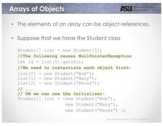 Javier Gonzalez-Sanchez | CSE110 | Summer 2017 | 7
Arrays of Objects
• The elements of an array can be object references.
• Suppose that we have the Student class
Student[] list = new Student[5];
//The following causes NullPointerException
int id = list[0].getID();
//We need to instantiate each object first:
list[0] = new Student(“Bob”);
list[1] = new Student(“Mary”);
list[2] = new Student(“Peter”);
// ...
// OR we can use the Initializer:
Student[] list = {new Student(“Bob”),
new Student(“Mary”),
new Student(“Peter”) };
 