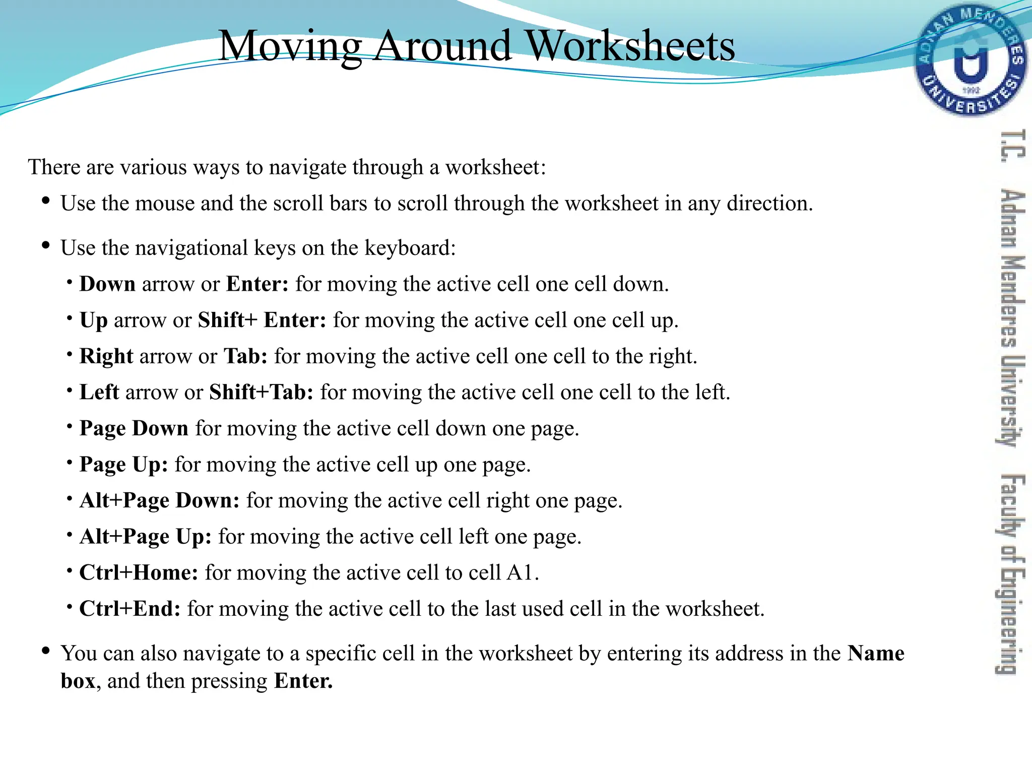 There are various ways to navigate through a worksheet:
 Use the mouse and the scroll bars to scroll through the worksheet in any direction.
 Use the navigational keys on the keyboard:
• Down arrow or Enter: for moving the active cell one cell down.
• Up arrow or Shift+ Enter: for moving the active cell one cell up.
• Right arrow or Tab: for moving the active cell one cell to the right.
• Left arrow or Shift+Tab: for moving the active cell one cell to the left.
• Page Down for moving the active cell down one page.
• Page Up: for moving the active cell up one page.
• Alt+Page Down: for moving the active cell right one page.
• Alt+Page Up: for moving the active cell left one page.
• Ctrl+Home: for moving the active cell to cell A1.
• Ctrl+End: for moving the active cell to the last used cell in the worksheet.
 You can also navigate to a specific cell in the worksheet by entering its address in the Name
box, and then pressing Enter.
Moving Around Worksheets
 