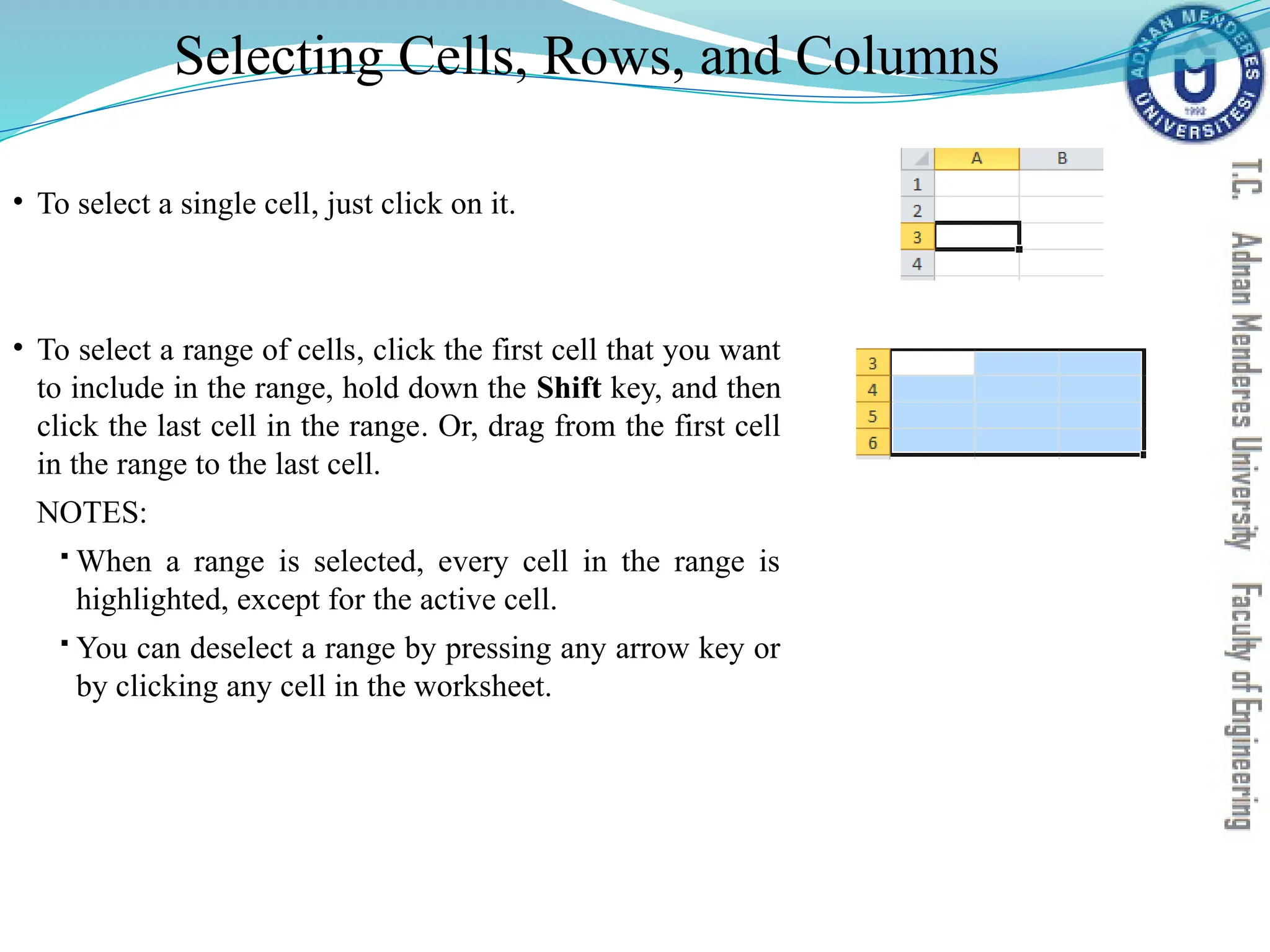 Selecting Cells, Rows, and Columns
• To select a single cell, just click on it.
• To select a range of cells, click the first cell that you want
to include in the range, hold down the Shift key, and then
click the last cell in the range. Or, drag from the first cell
in the range to the last cell.
NOTES:
 When a range is selected, every cell in the range is
highlighted, except for the active cell.
 You can deselect a range by pressing any arrow key or
by clicking any cell in the worksheet.
 