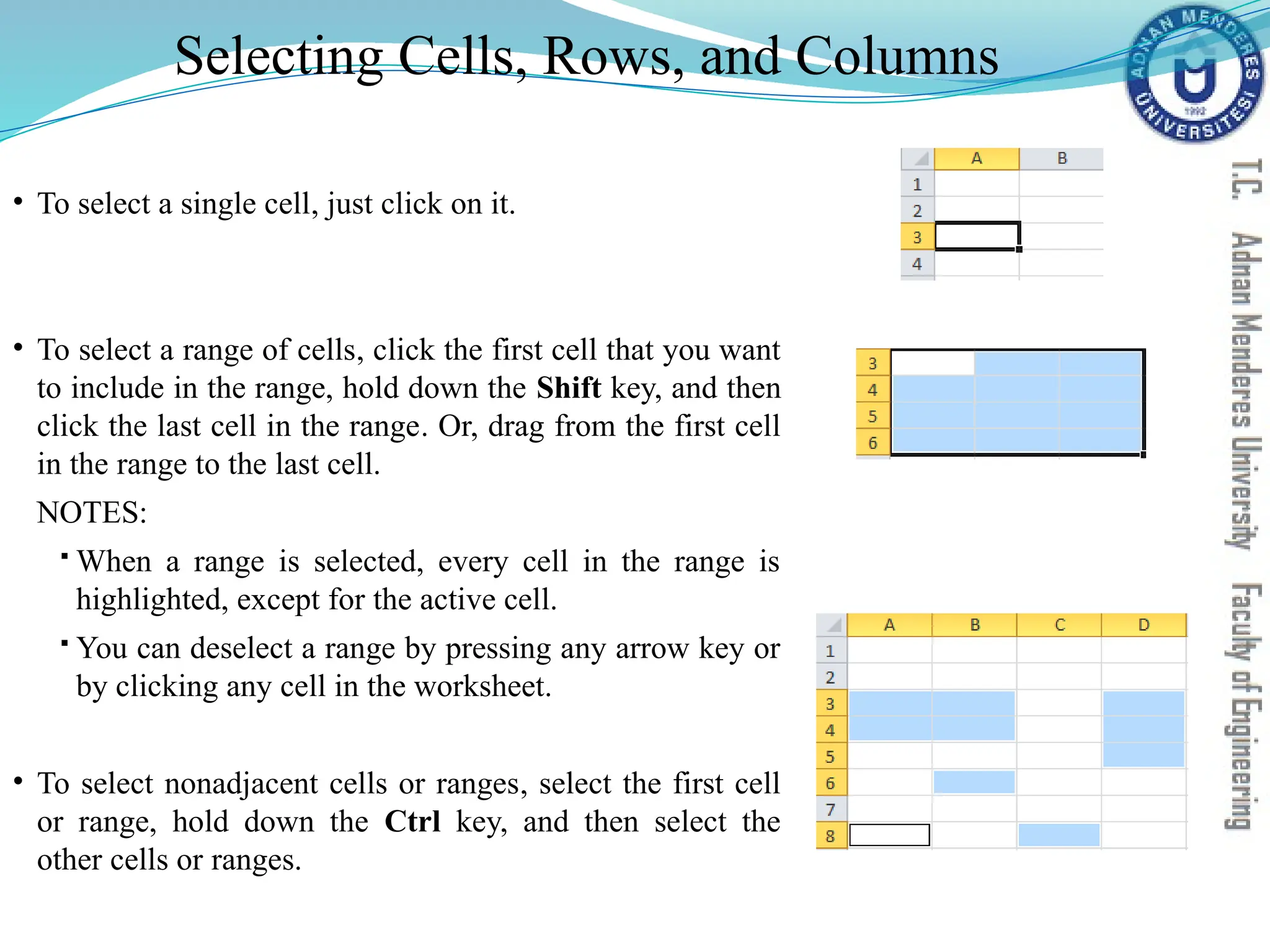 Selecting Cells, Rows, and Columns
• To select a single cell, just click on it.
• To select a range of cells, click the first cell that you want
to include in the range, hold down the Shift key, and then
click the last cell in the range. Or, drag from the first cell
in the range to the last cell.
NOTES:
 When a range is selected, every cell in the range is
highlighted, except for the active cell.
 You can deselect a range by pressing any arrow key or
by clicking any cell in the worksheet.
• To select nonadjacent cells or ranges, select the first cell
or range, hold down the Ctrl key, and then select the
other cells or ranges.
 