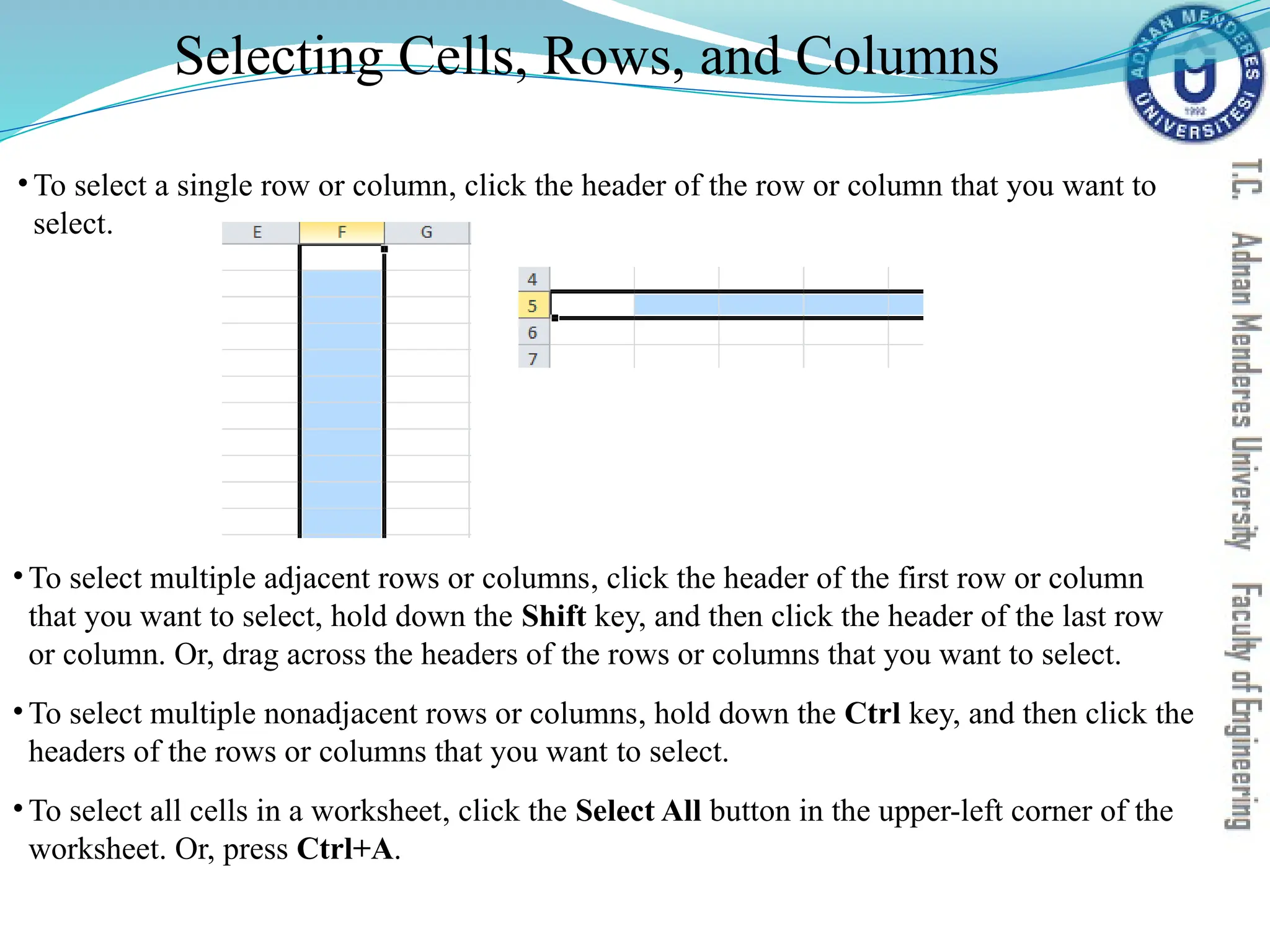 Selecting Cells, Rows, and Columns
•To select a single row or column, click the header of the row or column that you want to
select.
• To select multiple adjacent rows or columns, click the header of the first row or column
that you want to select, hold down the Shift key, and then click the header of the last row
or column. Or, drag across the headers of the rows or columns that you want to select.
• To select multiple nonadjacent rows or columns, hold down the Ctrl key, and then click the
headers of the rows or columns that you want to select.
• To select all cells in a worksheet, click the Select All button in the upper-left corner of the
worksheet. Or, press Ctrl+A.
 