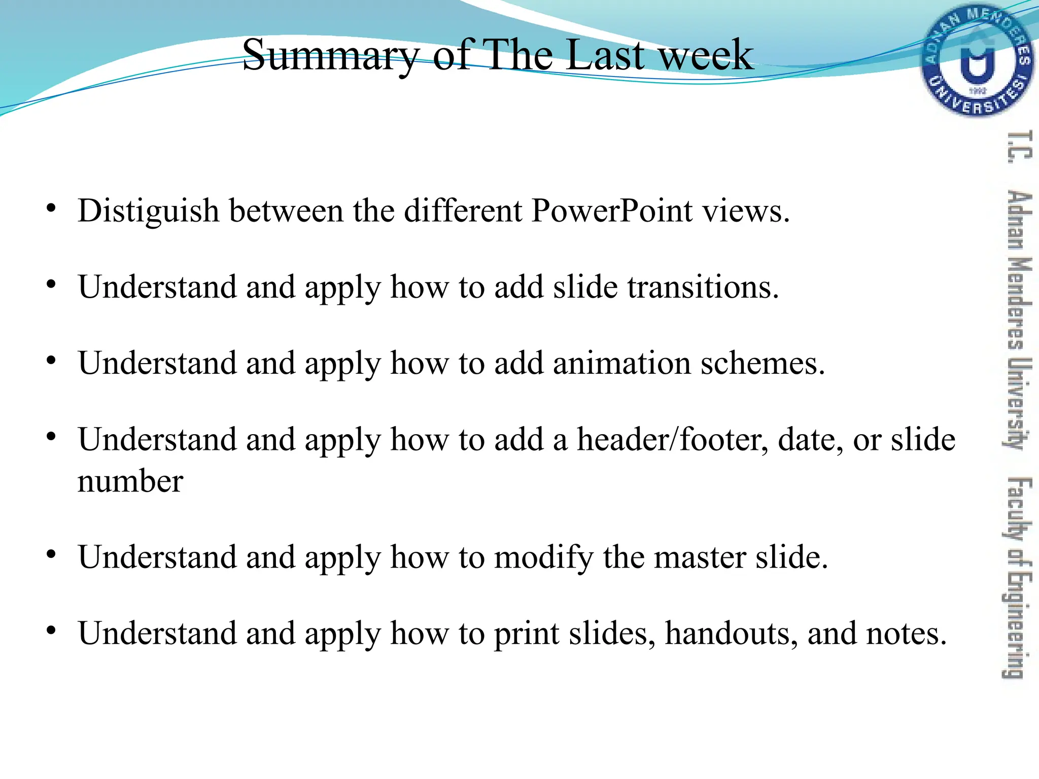 Summary of The Last week
• Distiguish between the different PowerPoint views.
• Understand and apply how to add slide transitions.
• Understand and apply how to add animation schemes.
• Understand and apply how to add a header/footer, date, or slide
number
• Understand and apply how to modify the master slide.
• Understand and apply how to print slides, handouts, and notes.
 