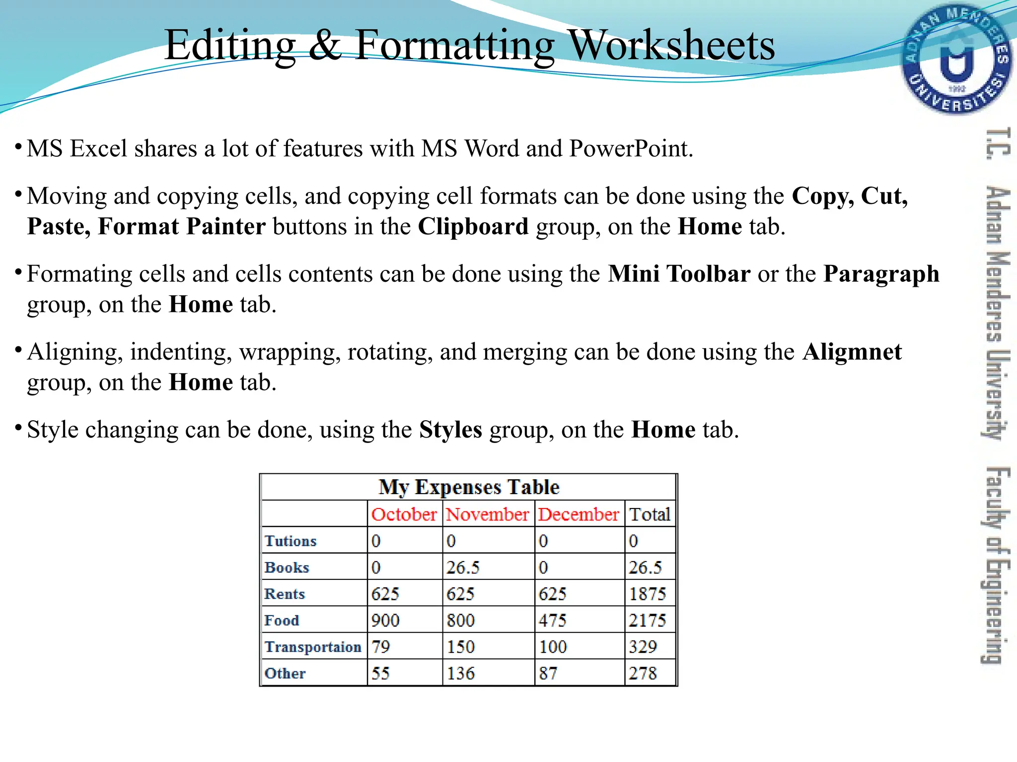 Editing & Formatting Worksheets
•MS Excel shares a lot of features with MS Word and PowerPoint.
•Moving and copying cells, and copying cell formats can be done using the Copy, Cut,
Paste, Format Painter buttons in the Clipboard group, on the Home tab.
•Formating cells and cells contents can be done using the Mini Toolbar or the Paragraph
group, on the Home tab.
•Aligning, indenting, wrapping, rotating, and merging can be done using the Aligmnet
group, on the Home tab.
•Style changing can be done, using the Styles group, on the Home tab.
 