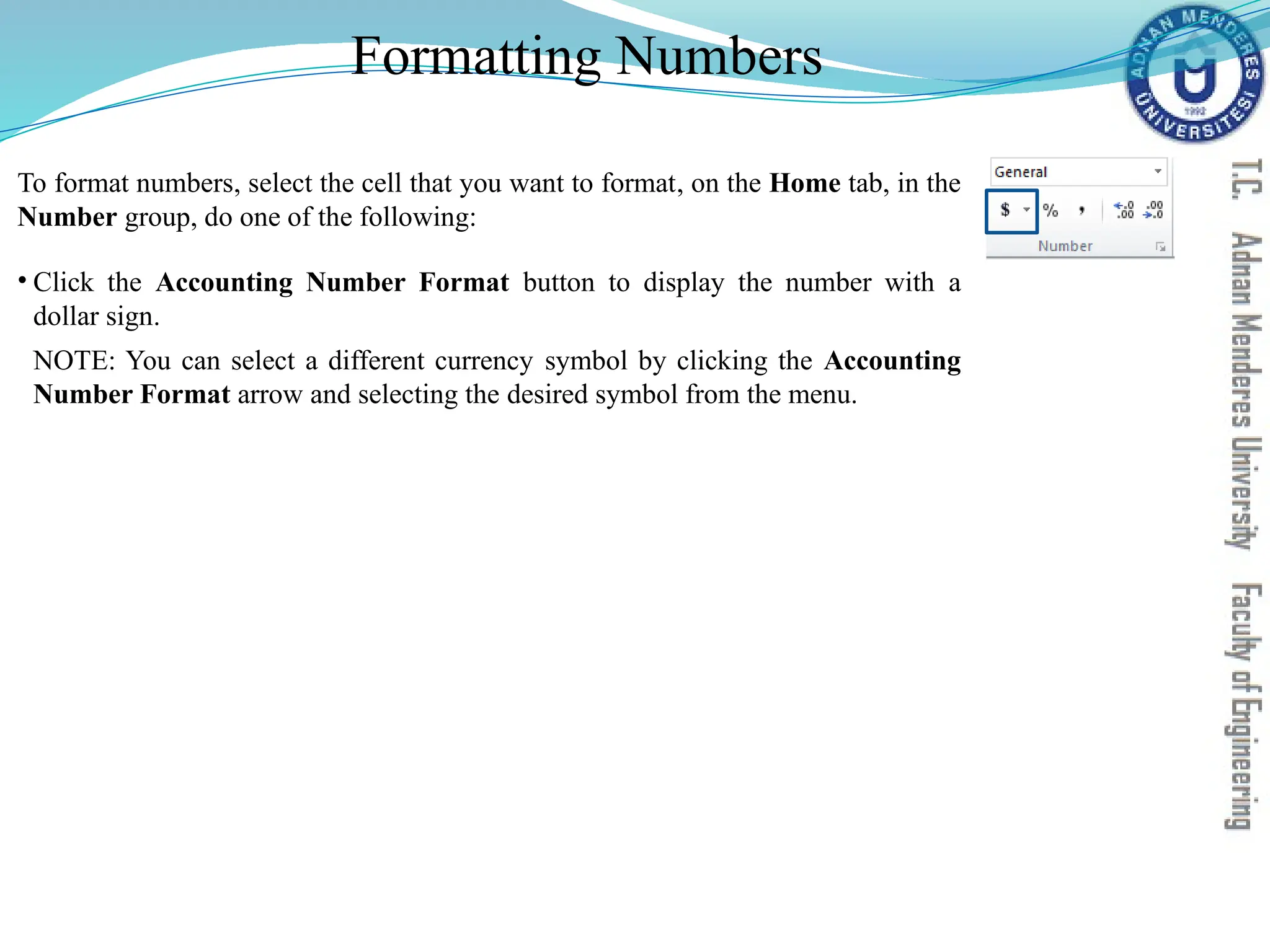 Formatting Numbers
To format numbers, select the cell that you want to format, on the Home tab, in the
Number group, do one of the following:
• Click the Accounting Number Format button to display the number with a
dollar sign.
NOTE: You can select a different currency symbol by clicking the Accounting
Number Format arrow and selecting the desired symbol from the menu.
 