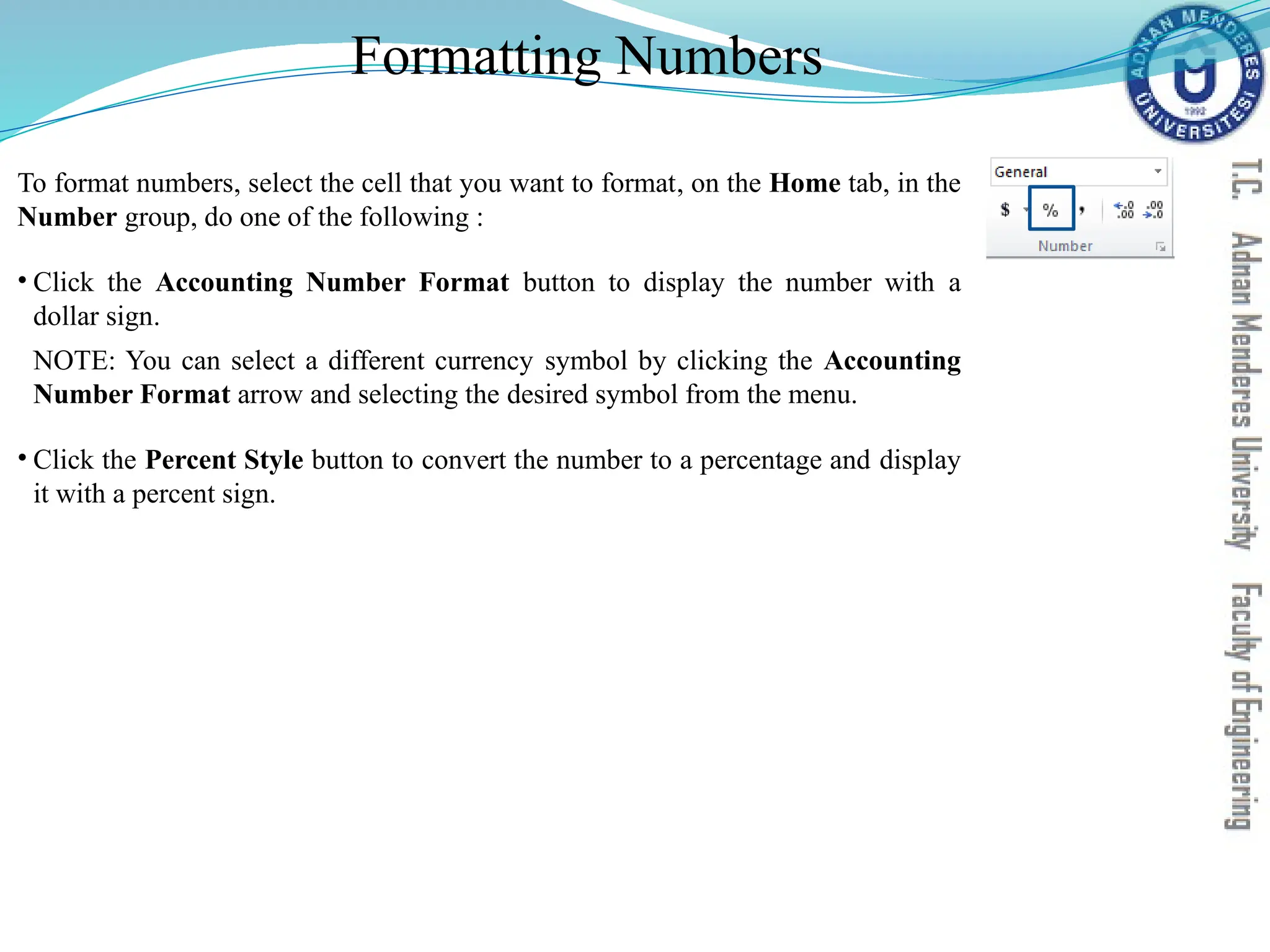 Formatting Numbers
To format numbers, select the cell that you want to format, on the Home tab, in the
Number group, do one of the following :
• Click the Accounting Number Format button to display the number with a
dollar sign.
NOTE: You can select a different currency symbol by clicking the Accounting
Number Format arrow and selecting the desired symbol from the menu.
• Click the Percent Style button to convert the number to a percentage and display
it with a percent sign.
 