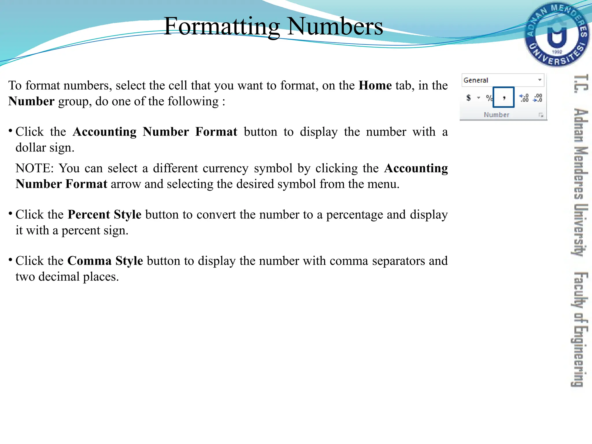 Formatting Numbers
To format numbers, select the cell that you want to format, on the Home tab, in the
Number group, do one of the following :
• Click the Accounting Number Format button to display the number with a
dollar sign.
NOTE: You can select a different currency symbol by clicking the Accounting
Number Format arrow and selecting the desired symbol from the menu.
• Click the Percent Style button to convert the number to a percentage and display
it with a percent sign.
• Click the Comma Style button to display the number with comma separators and
two decimal places.
 