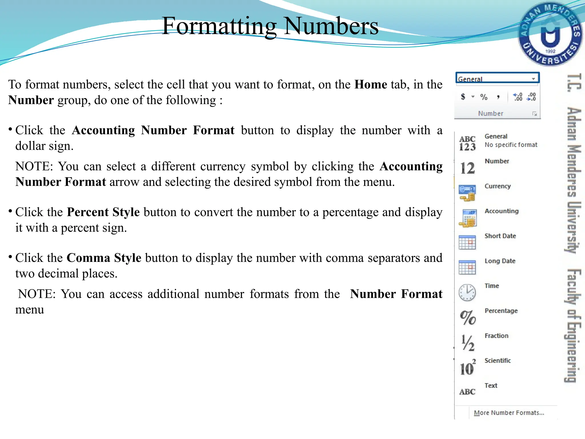Formatting Numbers
To format numbers, select the cell that you want to format, on the Home tab, in the
Number group, do one of the following :
• Click the Accounting Number Format button to display the number with a
dollar sign.
NOTE: You can select a different currency symbol by clicking the Accounting
Number Format arrow and selecting the desired symbol from the menu.
• Click the Percent Style button to convert the number to a percentage and display
it with a percent sign.
• Click the Comma Style button to display the number with comma separators and
two decimal places.
NOTE: You can access additional number formats from the Number Format
menu
 