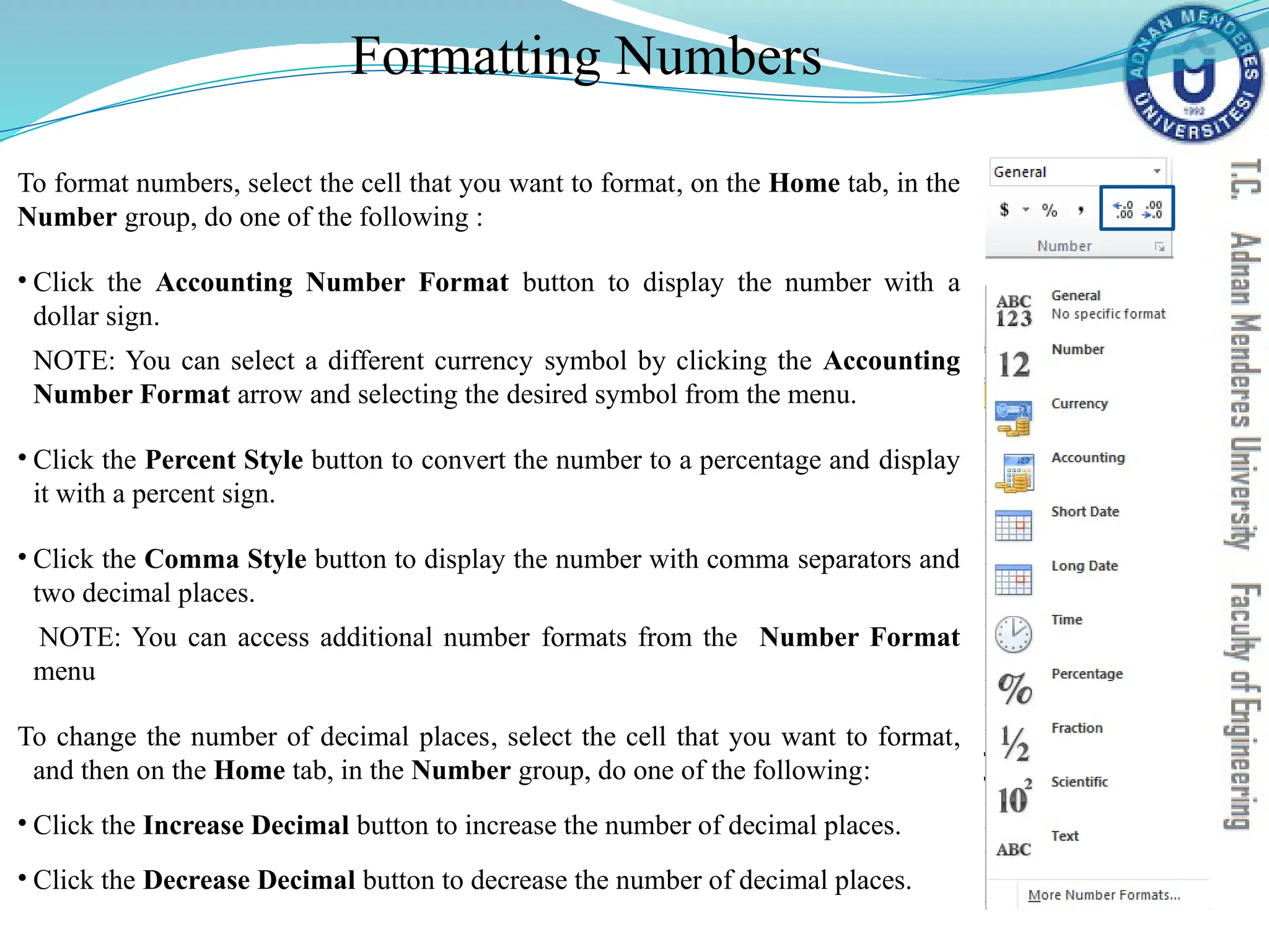 Formatting Numbers
To format numbers, select the cell that you want to format, on the Home tab, in the
Number group, do one of the following :
• Click the Accounting Number Format button to display the number with a
dollar sign.
NOTE: You can select a different currency symbol by clicking the Accounting
Number Format arrow and selecting the desired symbol from the menu.
• Click the Percent Style button to convert the number to a percentage and display
it with a percent sign.
• Click the Comma Style button to display the number with comma separators and
two decimal places.
NOTE: You can access additional number formats from the Number Format
menu
To change the number of decimal places, select the cell that you want to format,
and then on the Home tab, in the Number group, do one of the following:
• Click the Increase Decimal button to increase the number of decimal places.
• Click the Decrease Decimal button to decrease the number of decimal places.
 