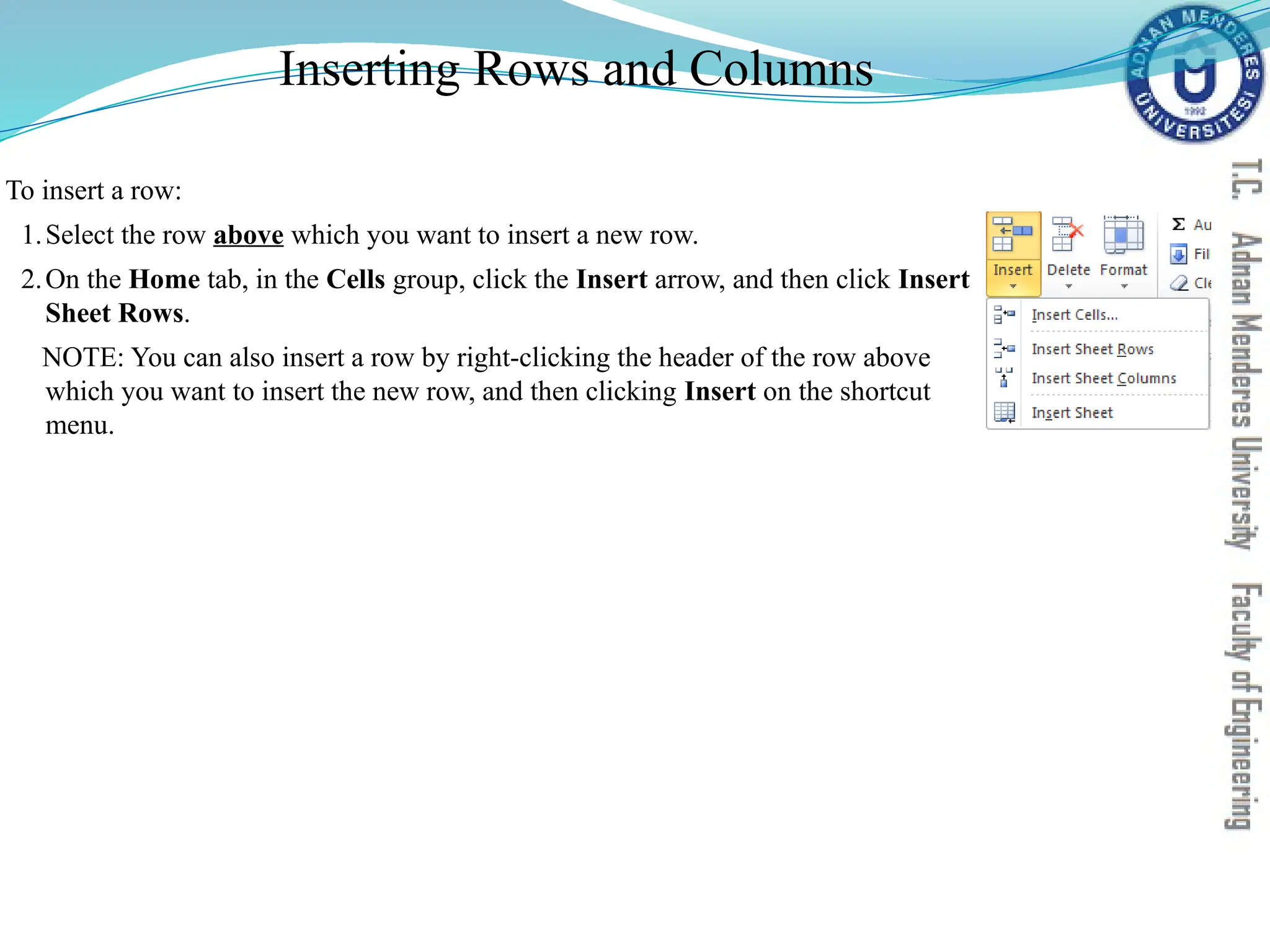 Inserting Rows and Columns
To insert a row:
1.Select the row above which you want to insert a new row.
2.On the Home tab, in the Cells group, click the Insert arrow, and then click Insert
Sheet Rows.
NOTE: You can also insert a row by right-clicking the header of the row above
which you want to insert the new row, and then clicking Insert on the shortcut
menu.
 