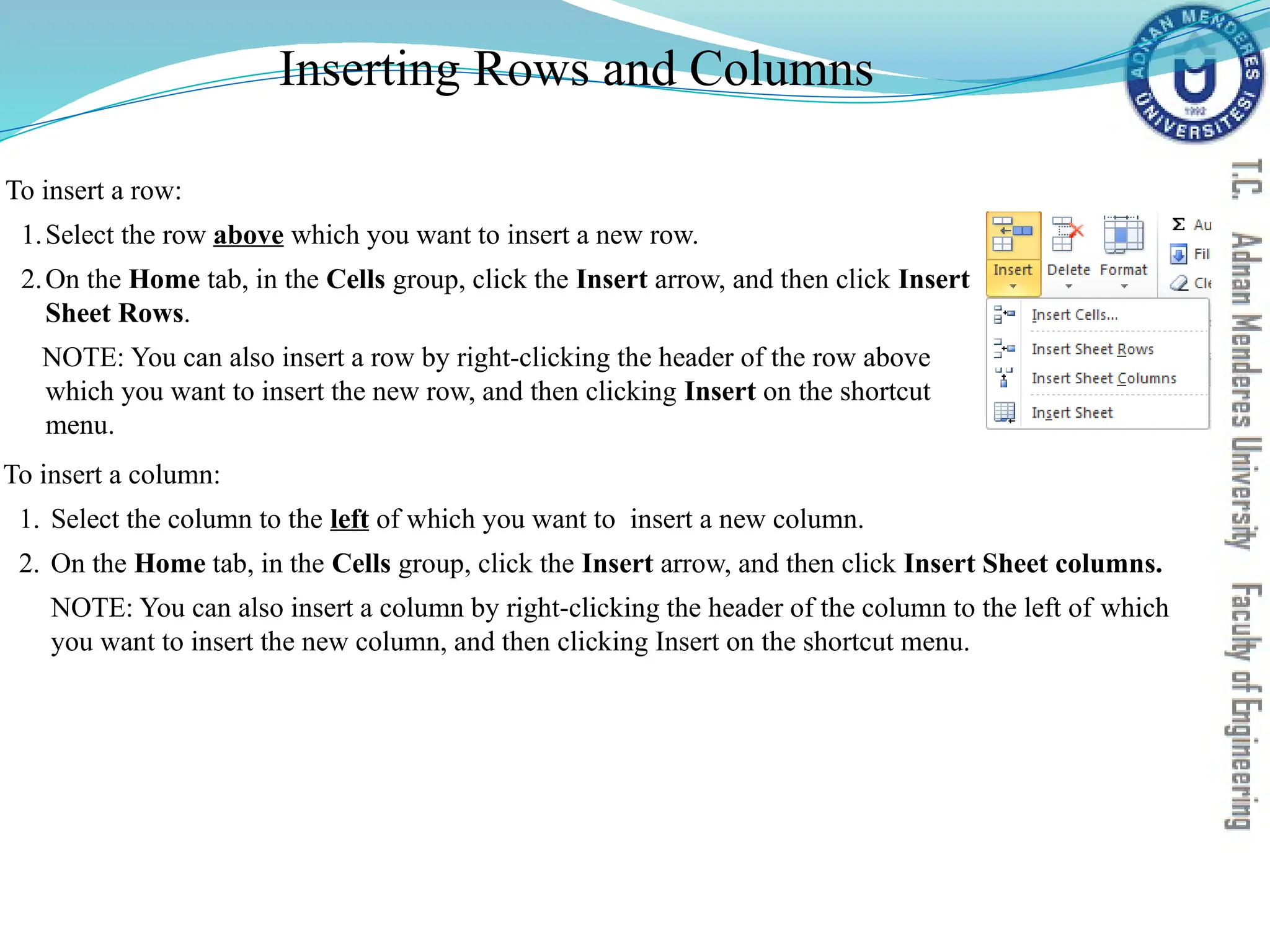 Inserting Rows and Columns
To insert a column:
1. Select the column to the left of which you want to insert a new column.
2. On the Home tab, in the Cells group, click the Insert arrow, and then click Insert Sheet columns.
NOTE: You can also insert a column by right-clicking the header of the column to the left of which
you want to insert the new column, and then clicking Insert on the shortcut menu.
To insert a row:
1.Select the row above which you want to insert a new row.
2.On the Home tab, in the Cells group, click the Insert arrow, and then click Insert
Sheet Rows.
NOTE: You can also insert a row by right-clicking the header of the row above
which you want to insert the new row, and then clicking Insert on the shortcut
menu.
 